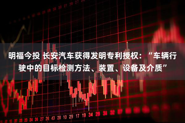 明福今投 长安汽车获得发明专利授权：“车辆行驶中的目标检测方法、装置、设备及介质”