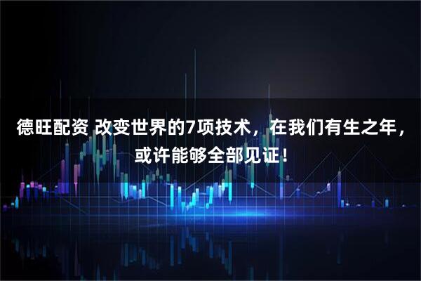 德旺配资 改变世界的7项技术，在我们有生之年，或许能够全部见证！
