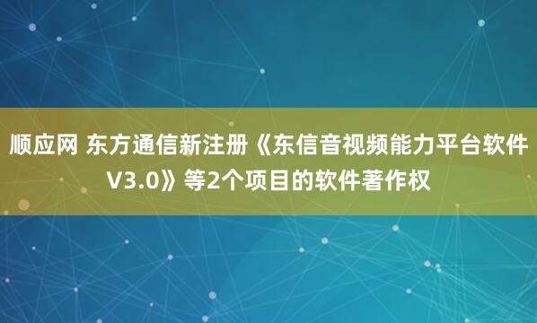 顺应网 东方通信新注册《东信音视频能力平台软件V3.0》等2个项目的软件著作权