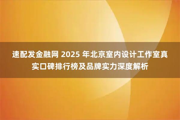 速配发金融网 2025 年北京室内设计工作室真实口碑排行榜及品牌实力深度解析