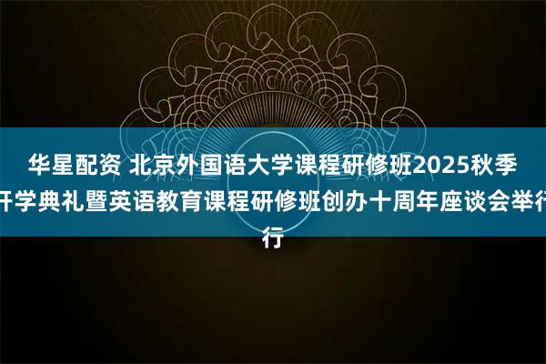 华星配资 北京外国语大学课程研修班2025秋季开学典礼暨英语教育课程研修班创办十周年座谈会举行