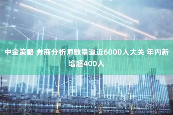 中金策略 券商分析师数量逼近6000人大关 年内新增超400人