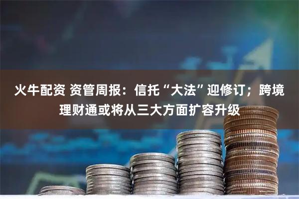 火牛配资 资管周报：信托“大法”迎修订；跨境理财通或将从三大方面扩容升级
