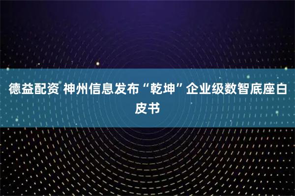 德益配资 神州信息发布“乾坤”企业级数智底座白皮书