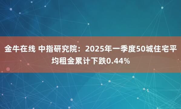 金牛在线 中指研究院：2025年一季度50城住宅平均租金累计下跌0.44%