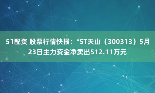 51配资 股票行情快报：*ST天山（300313）5月23日主力资金净卖出512.11万元