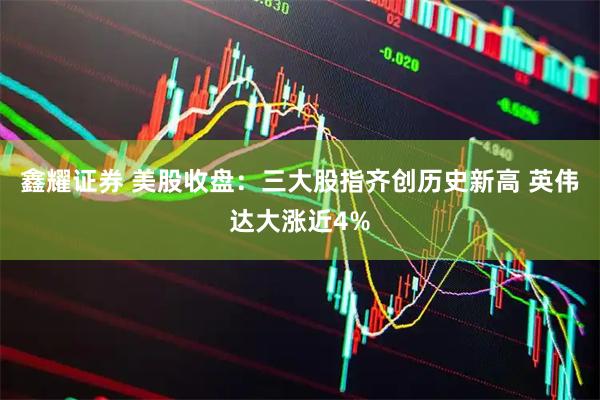 鑫耀证券 美股收盘：三大股指齐创历史新高 英伟达大涨近4%
