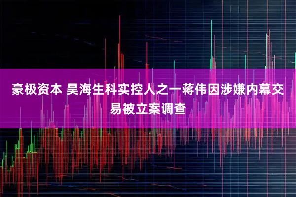 豪极资本 昊海生科实控人之一蒋伟因涉嫌内幕交易被立案调查