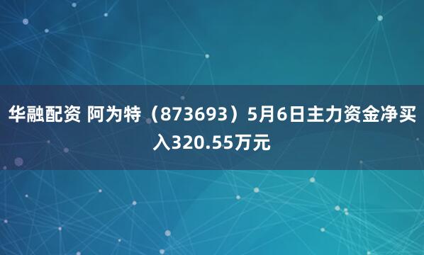 华融配资 阿为特（873693）5月6日主力资金净买入320.55万元