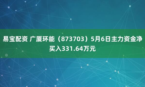 易宝配资 广厦环能（873703）5月6日主力资金净买入331.64万元