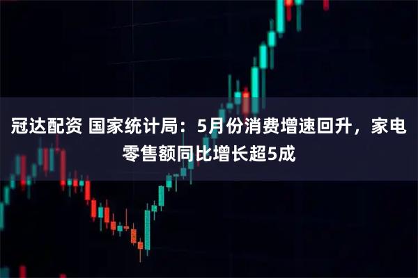 冠达配资 国家统计局:5月份消费增速回升,家电零售额同比增长超5成