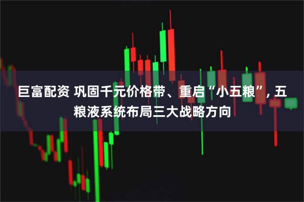 巨富配资 巩固千元价格带、重启“小五粮”, 五粮液系统布局三大战略方向