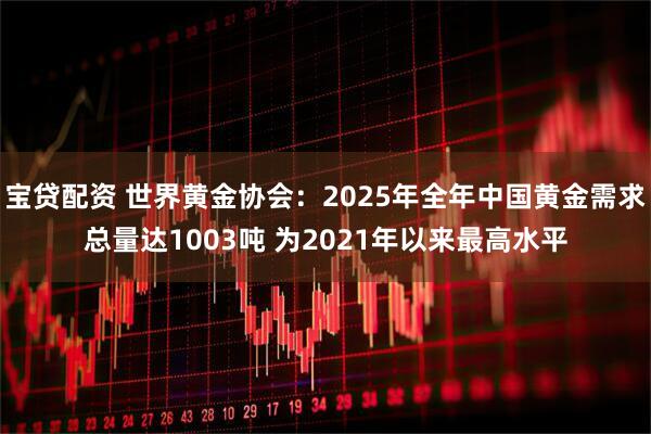 宝贷配资 世界黄金协会:2025年全年中国黄金需求总量达1003吨 为2021年以来最高水平