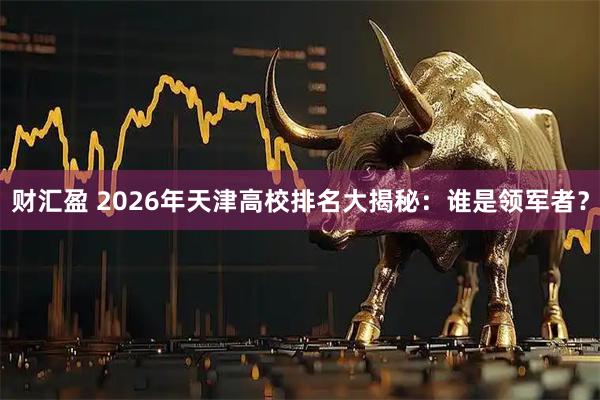 财汇盈 2026年天津高校排名大揭秘:谁是领军者?