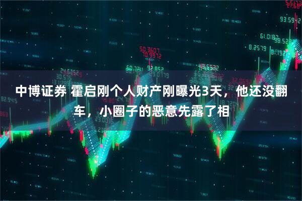 中博证券 霍启刚个人财产刚曝光3天，他还没翻车，小圈子的恶意先露了相