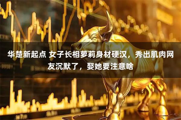 华楚新起点 女子长相萝莉身材硬汉，秀出肌肉网友沉默了，娶她要注意啥