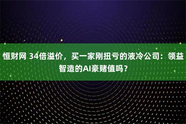 恒财网 34倍溢价，买一家刚扭亏的液冷公司：领益智造的AI豪赌值吗？