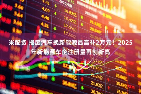 米配资 报废汽车换新能源最高补2万元！2025年新能源车企注册量再创新高