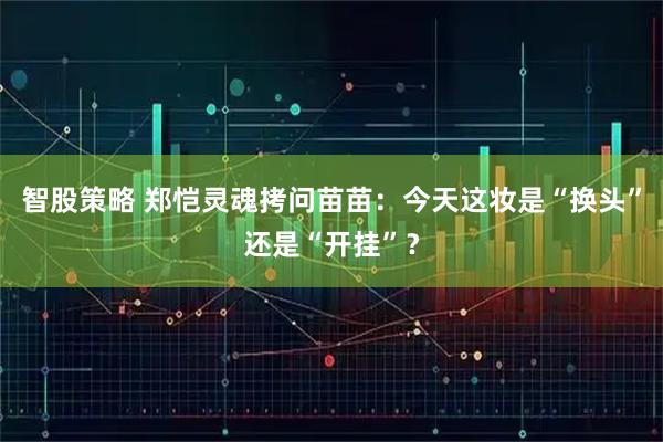 智股策略 郑恺灵魂拷问苗苗：今天这妆是“换头”还是“开挂”？