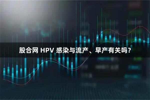 股合网 HPV 感染与流产、早产有关吗？