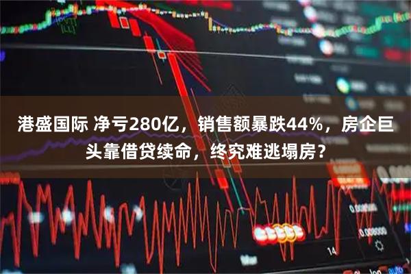 港盛国际 净亏280亿,销售额暴跌44%,房企巨头靠借贷续命,终究难逃塌房?