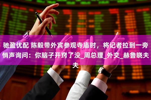 驰盈优配 陈毅带外宾参观寺庙时,将记者拉到一旁悄声询问:你脑子开窍了没_周总理_外交_赫鲁晓夫