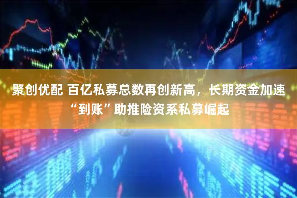 聚创优配 百亿私募总数再创新高，长期资金加速“到账”助推险资系私募崛起