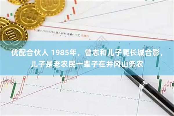 优配合伙人 1985年,曾志和儿子爬长城合影,儿子是老农民一辈子在井冈山务农