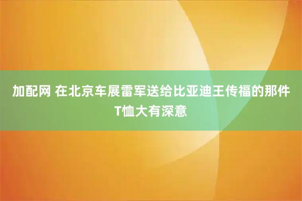 加配网 在北京车展雷军送给比亚迪王传福的那件T恤大有深意