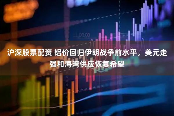 沪深股票配资 铝价回归伊朗战争前水平，美元走强和海湾供应恢复希望