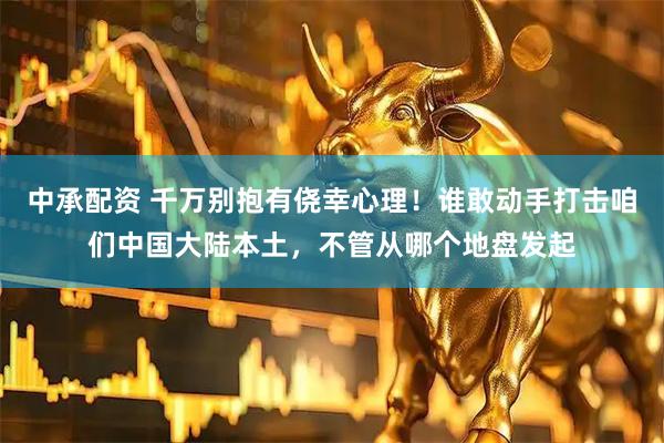 中承配资 千万别抱有侥幸心理！谁敢动手打击咱们中国大陆本土，不管从哪个地盘发起