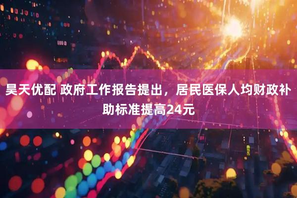昊天优配 政府工作报告提出，居民医保人均财政补助标准提高24元